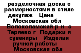 разделочная доска с размерностями в стиле декупаж › Цена ­ 300 - Московская обл., Волоколамский р-н, с.Теряево г. Подарки и сувениры » Изделия ручной работы   . Московская обл.